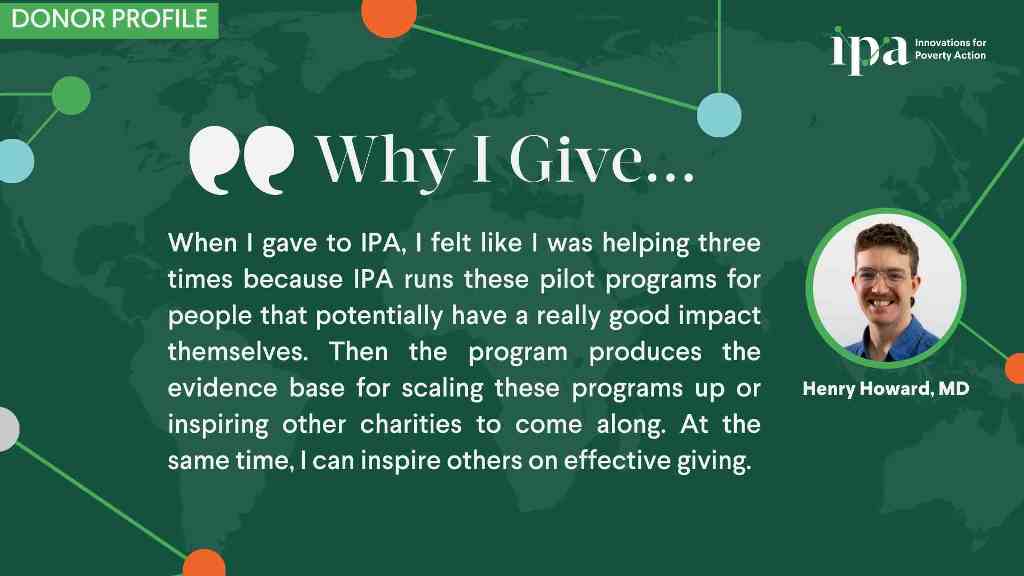 “I’m always on the lookout for charities that are doing effective work. I don’t just want to give to anyone without thinking. I want to give it to organizations that use the money effectively to help people,” reflects Howard.  Sarah de Tournemire, Chief Philanthropy and Partnerships Officer at IPA, highlights that supporters like Howard help IPA raise unrestricted funding that is crucial to its continued success and growth, as the money can be used when and where it is most needed. “Gifts from individual donors help IPA achieve our mission with greater effectiveness and increase our ability to be flexible and innovative,” she said. “IPA donors are some of the most interesting and thoughtful individuals I have worked with over my two decades in resource mobilization.”  As for Howard, giving to effective charities such as IPA makes him feel fulfilled.  “It gives me a sense of purpose. I can rest easy every day and I can jump out of bed in the morning knowing I am doing my best to make the world a better place in the most effective way that I can.”