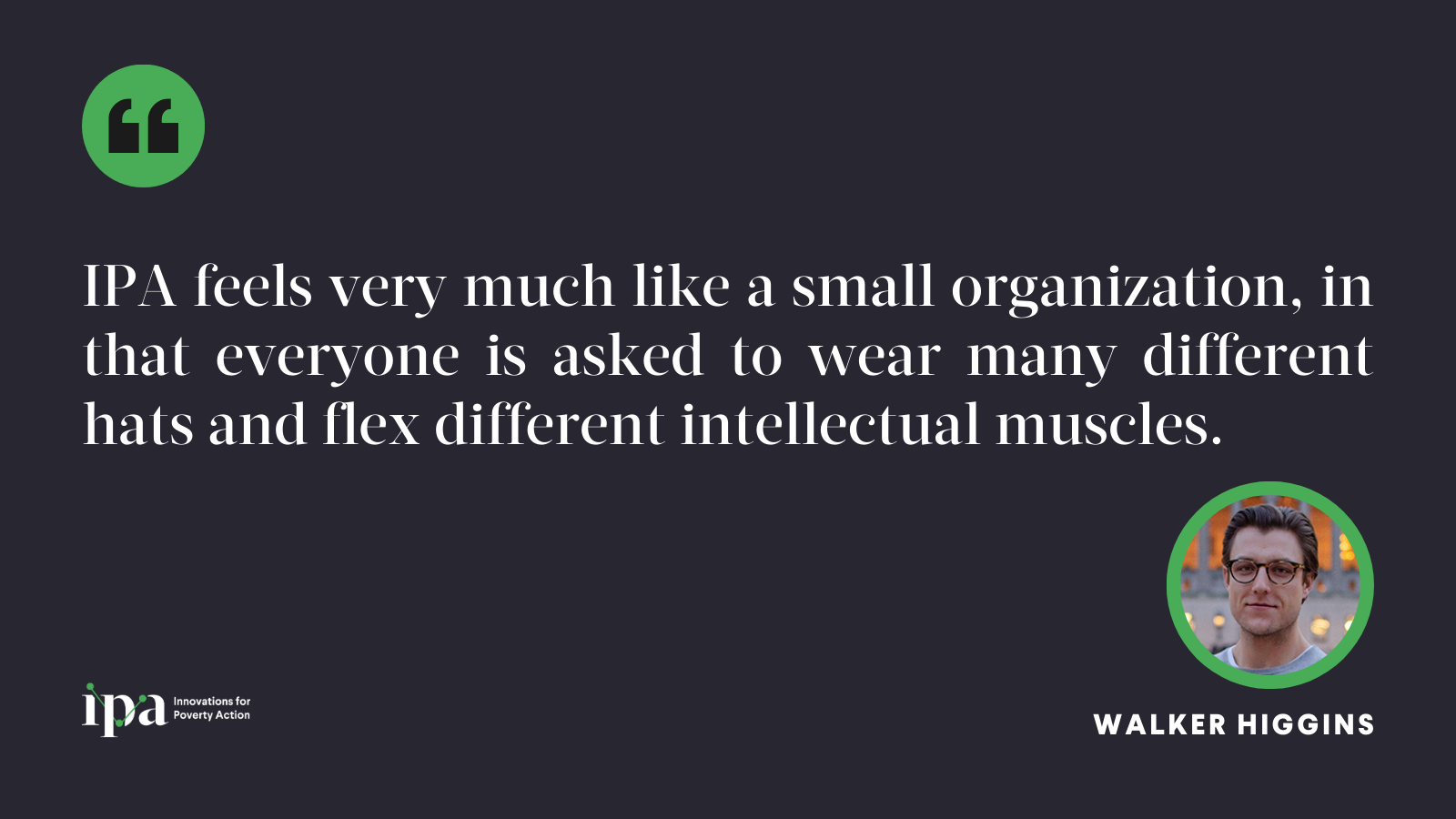 IPA feels very much like a small organization, in that everyone is asked to wear many different hats and flex different intellectual muscles.